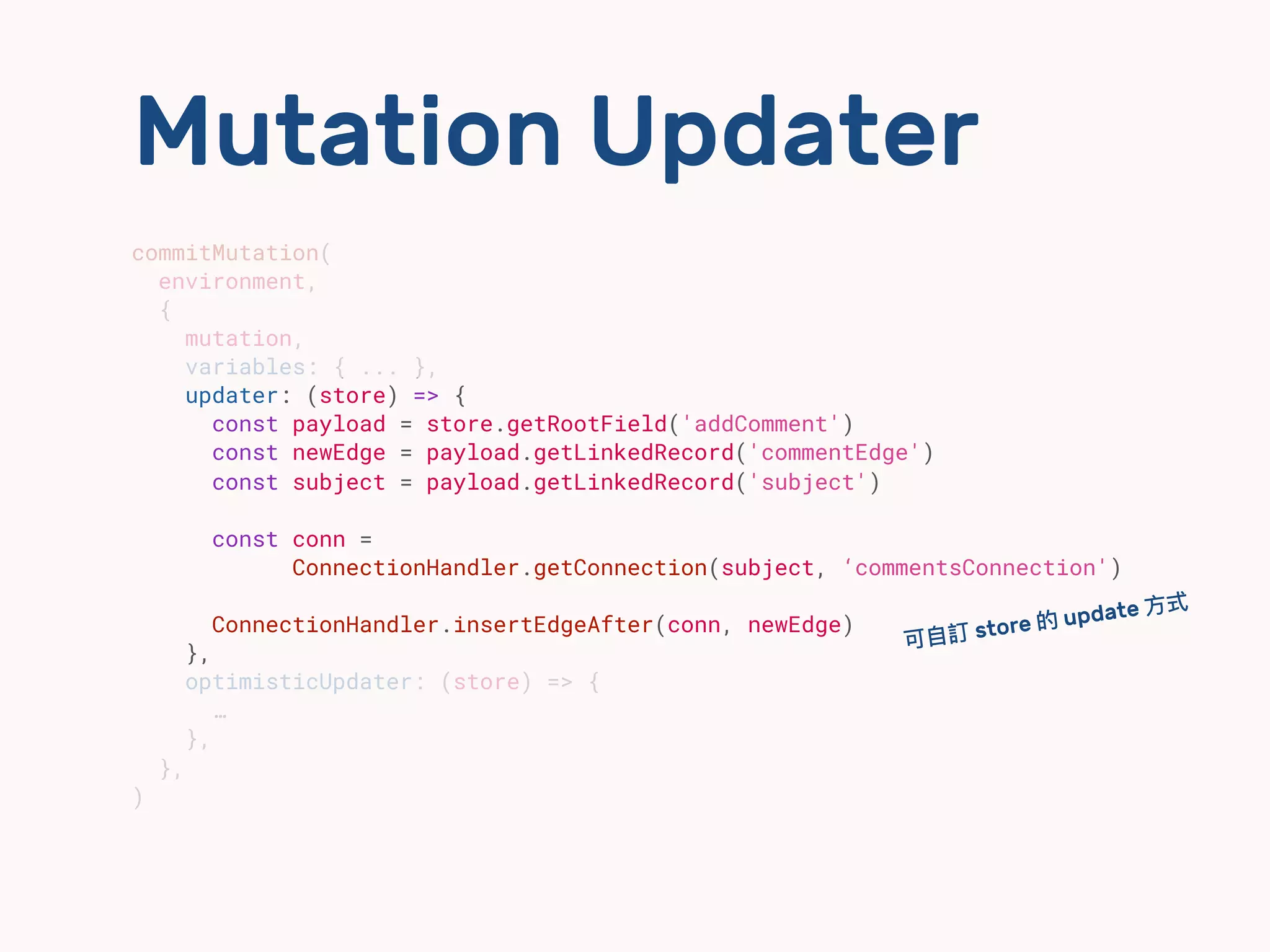 Mutation Updater
commitMutation(
environment,
{
mutation,
variables: { ... },
updater: (store) => {
const payload = store.getRootField('addComment')
const newEdge = payload.getLinkedRecord('commentEdge')
const subject = payload.getLinkedRecord('subject')
const conn =
ConnectionHandler.getConnection(subject, ‘commentsConnection')
ConnectionHandler.insertEdgeAfter(conn, newEdge)
},
optimisticUpdater: (store) => {
…
},
},
)
可⾃自訂 store 的 update ⽅方式
 