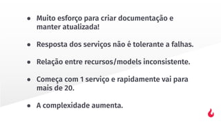 ● Muito esforço para criar documentação e
manter atualizada!
● Resposta dos serviços não é tolerante a falhas.
● Relação entre recursos/models inconsistente.
● Começa com 1 serviço e rapidamente vai para
mais de 20.
● A complexidade aumenta.
 