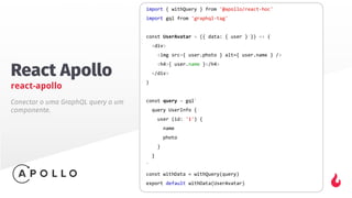 React Apollo
react-apollo
import { withQuery } from '@apollo/react-hoc'
import gql from 'graphql-tag'
const UserAvatar = ({ data: { user } }) => (
<div>
<img src={ user.photo } alt={ user.name } />
<h4>{ user.name }</h4>
</div>
)
const query = gql`
query UserInfo {
user (id: '1') {
name
photo
}
}
`
const withData = withQuery(query)
export default withData(UserAvatar)
Conectar o uma GraphQL query a um
componente.
 