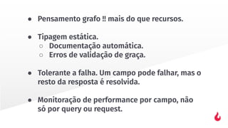 ● Pensamento grafo !! mais do que recursos.
● Tipagem estática.
○ Documentação automática.
○ Erros de validação de graça.
● Tolerante a falha. Um campo pode falhar, mas o
resto da resposta é resolvida.
● Monitoração de performance por campo, não
só por query ou request.
 