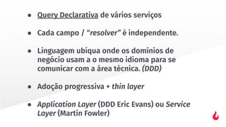 ● Query Declarativa de vários serviços
● Cada campo / “resolver” é independente.
● Linguagem ubíqua onde os domínios de
negócio usam a o mesmo idioma para se
comunicar com a área técnica. (DDD)
● Adoção progressiva + thin layer
● Application Layer (DDD Eric Evans) ou Service
Layer (Martin Fowler)
 