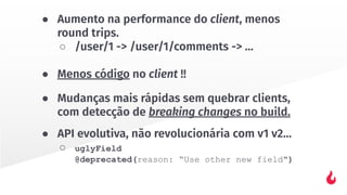 ● Aumento na performance do client, menos
round trips.
○ /user/1 -> /user/1/comments -> …
● Menos código no client !!
● Mudanças mais rápidas sem quebrar clients,
com detecção de breaking changes no build.
● API evolutiva, não revolucionária com v1 v2…
○ uglyField
@deprecated(reason: “Use other new field")
 