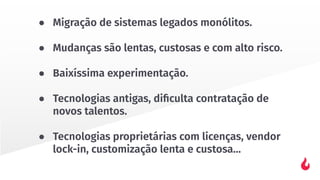 ● Migração de sistemas legados monólitos.
● Mudanças são lentas, custosas e com alto risco.
● Baixíssima experimentação.
● Tecnologias antigas, diﬁculta contratação de
novos talentos.
● Tecnologias proprietárias com licenças, vendor
lock-in, customização lenta e custosa…
 