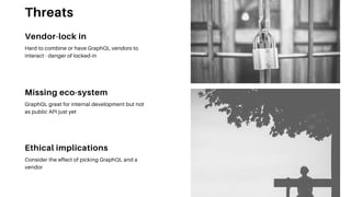 Missing eco-system
GraphQL great for internal development but not
as public API just yet
Ethical implications
Consider the effect of picking GraphQL and a
vendor
Vendor-lock in
Hard to combine or have GraphQL vendors to
interact - danger of locked-in
Threats
 