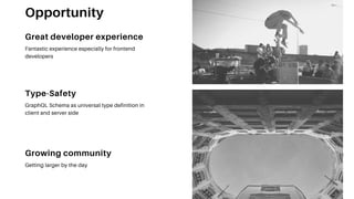 Type-Safety
GraphQL Schema as universal type definition in
client and server side
Growing community
Getting larger by the day
Great developer experience
Fantastic experience especially for frontend
developers
Opportunity
 