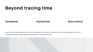 Beyond tracing time
Complexity Payload size Query history
Public facing APIs could charge customers by actual usage based on complexity of a GraphQL query rather than charging by no. of API calls
Fine-grained tracing also enables highly personalized results or usage profiles by user
 