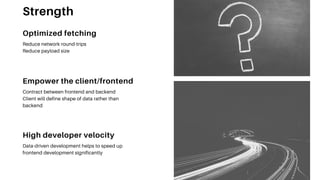 Empower the client/frontend
Contract between frontend and backend
Client will define shape of data rather than
backend
High developer velocity
Data-driven development helps to speed up
frontend development significantly
Optimized fetching
Reduce network round-trips
Reduce payload size
Strength
 