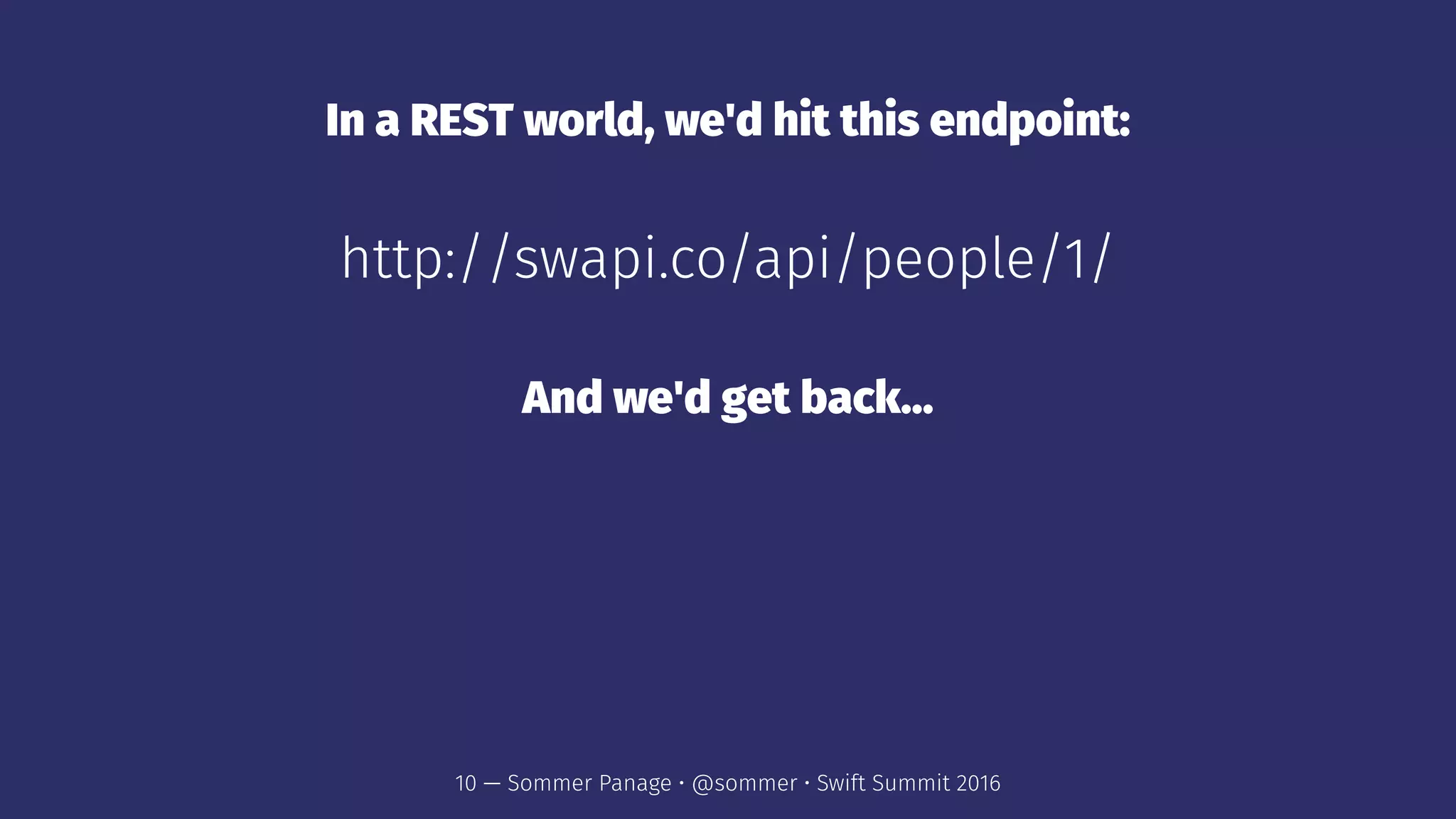 In a REST world, we'd hit this endpoint:
http://swapi.co/api/people/1/
And we'd get back...
10 — Sommer Panage • @sommer • Swift Summit 2016
 