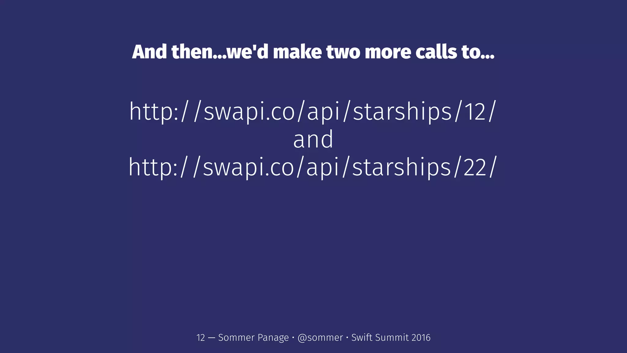 And then...we'd make two more calls to...
http://swapi.co/api/starships/12/
and
http://swapi.co/api/starships/22/
12 — Sommer Panage • @sommer • Swift Summit 2016
 
