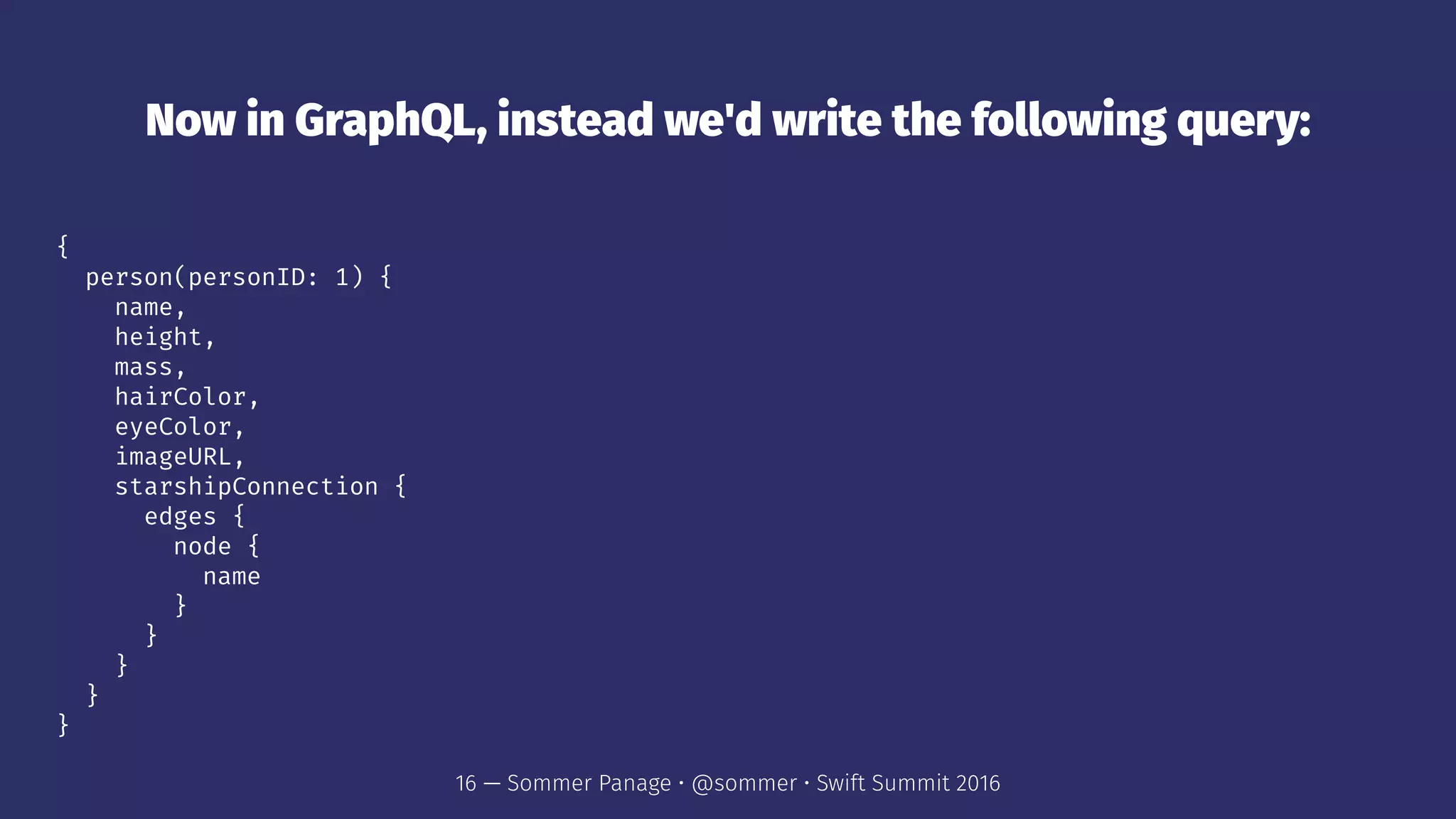 Now in GraphQL, instead we'd write the following query:
{
person(personID: 1) {
name,
height,
mass,
hairColor,
eyeColor,
imageURL,
starshipConnection {
edges {
node {
name
}
}
}
}
}
16 — Sommer Panage • @sommer • Swift Summit 2016
 