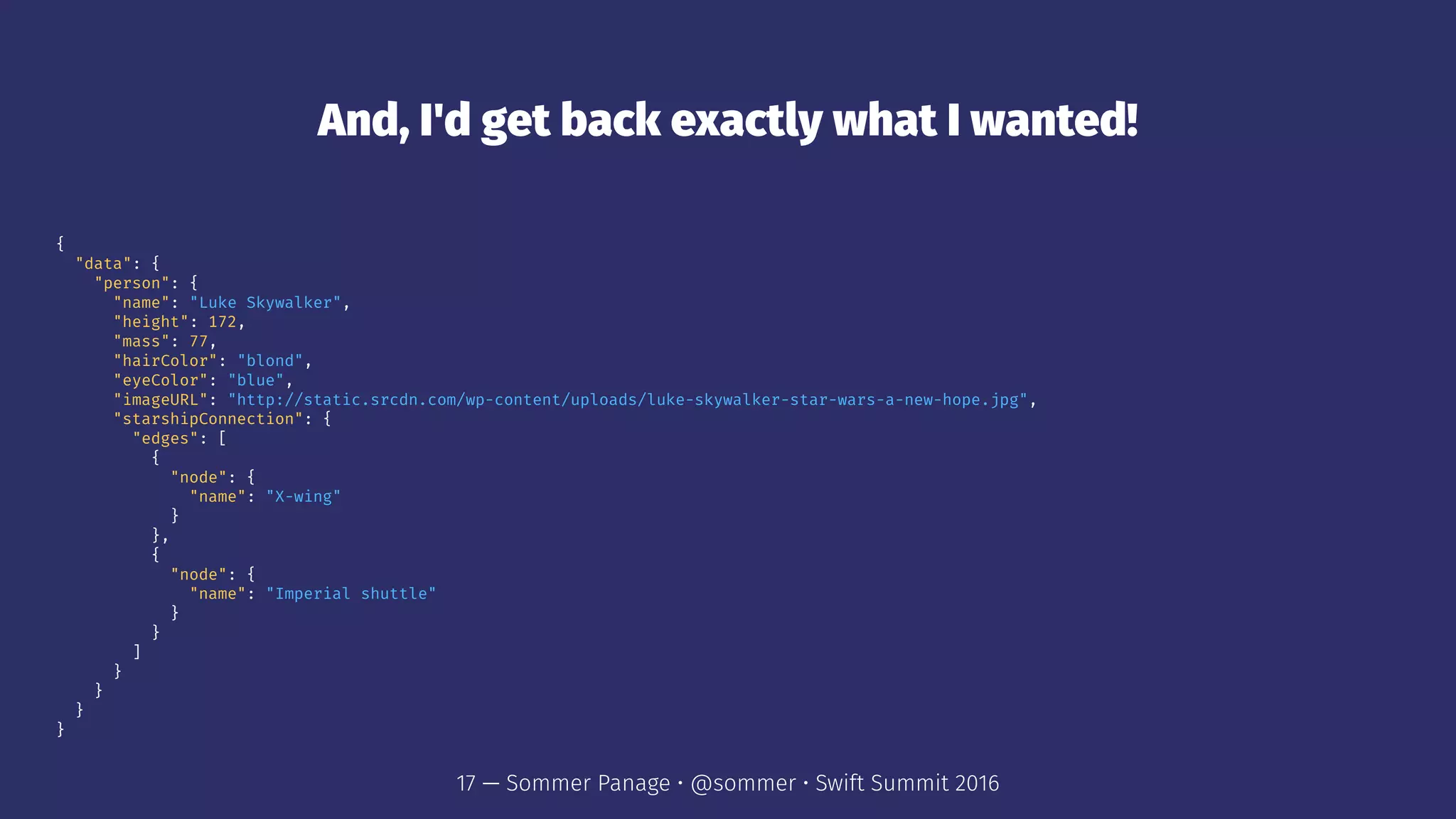 And, I'd get back exactly what I wanted!
{
"data": {
"person": {
"name": "Luke Skywalker",
"height": 172,
"mass": 77,
"hairColor": "blond",
"eyeColor": "blue",
"imageURL": "http://static.srcdn.com/wp-content/uploads/luke-skywalker-star-wars-a-new-hope.jpg",
"starshipConnection": {
"edges": [
{
"node": {
"name": "X-wing"
}
},
{
"node": {
"name": "Imperial shuttle"
}
}
]
}
}
}
}
17 — Sommer Panage • @sommer • Swift Summit 2016
 