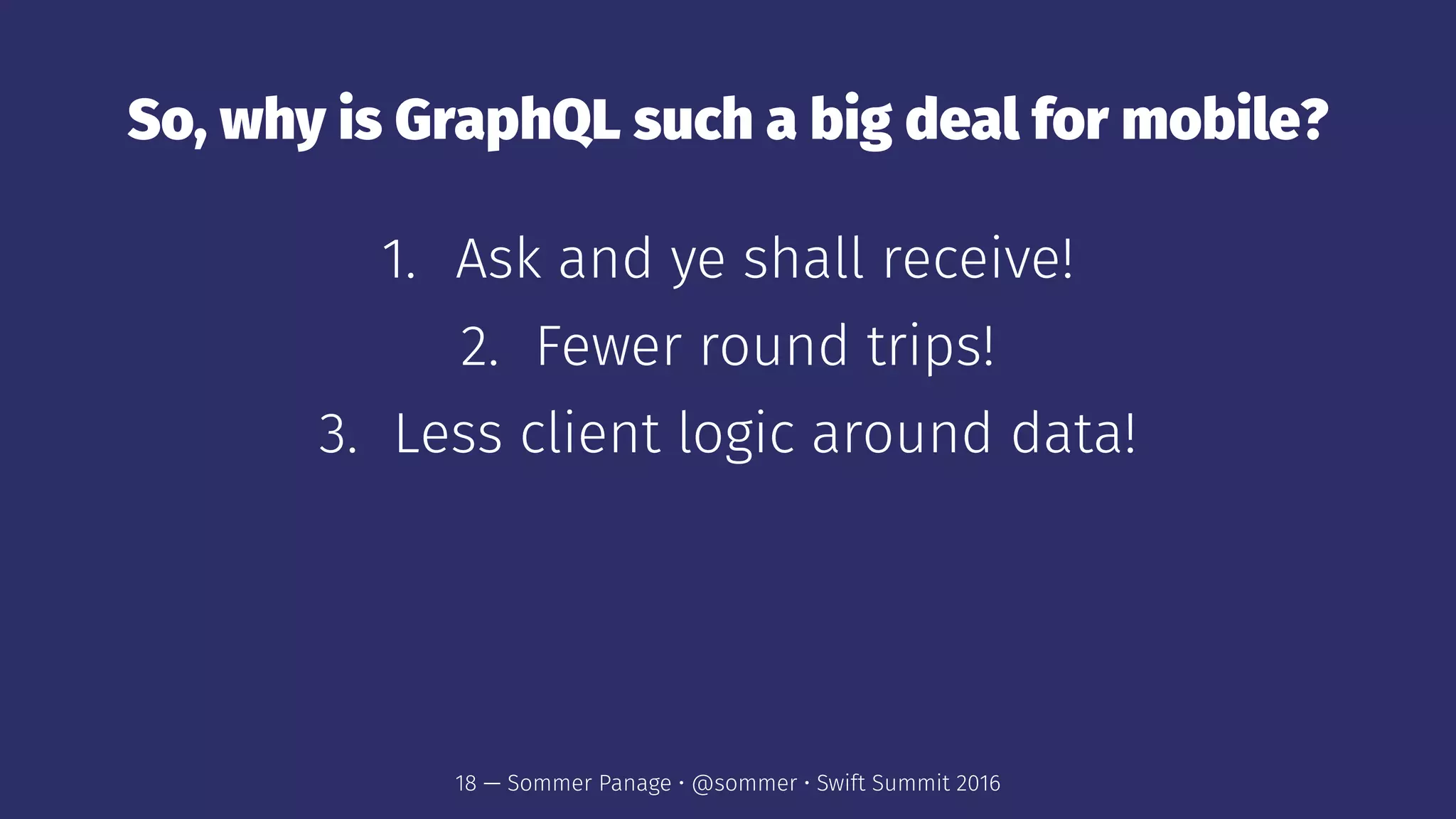 So, why is GraphQL such a big deal for mobile?
1. Ask and ye shall receive!
2. Fewer round trips!
3. Less client logic around data!
18 — Sommer Panage • @sommer • Swift Summit 2016
 