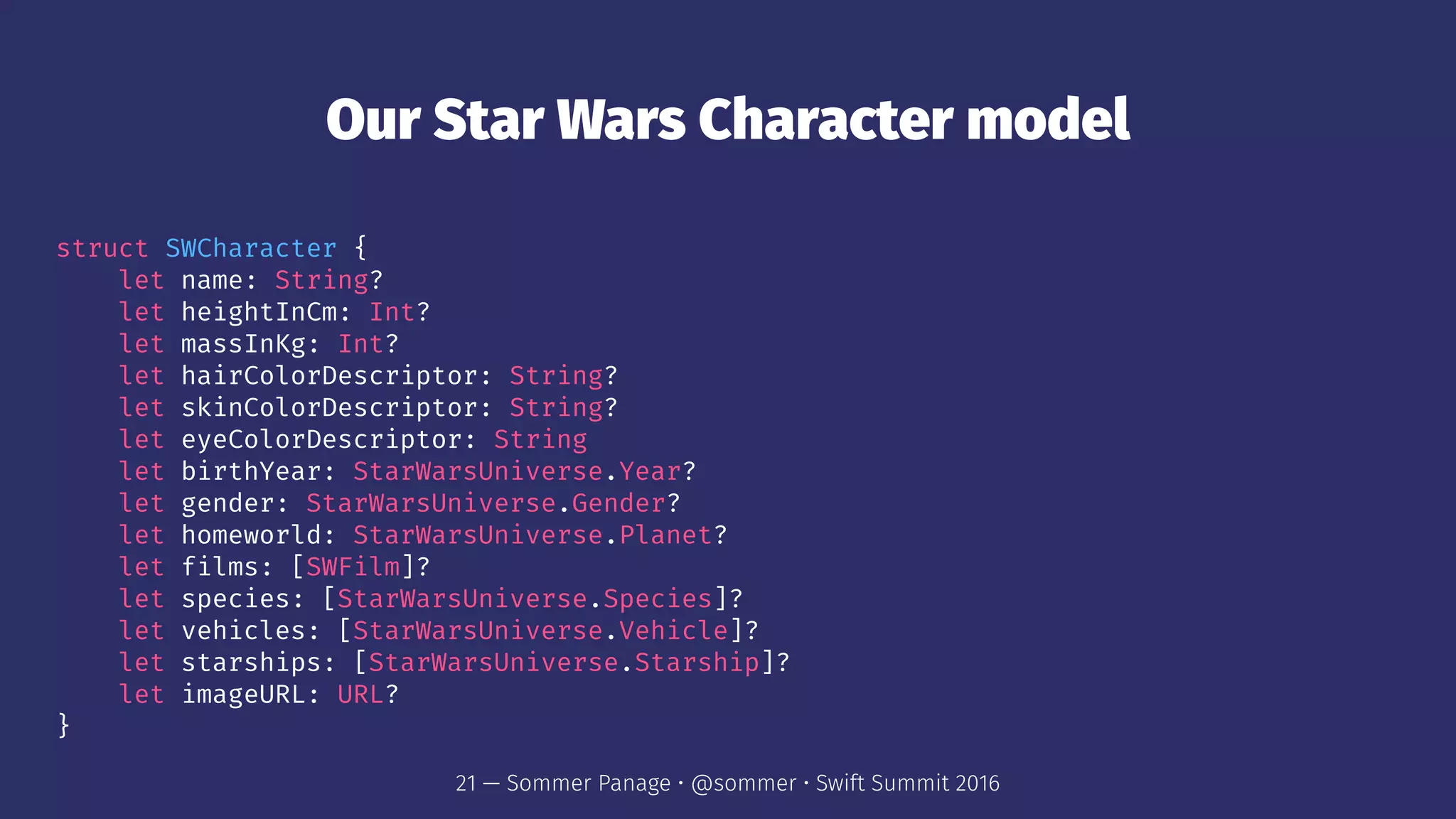 Our Star Wars Character model
struct SWCharacter {
let name: String?
let heightInCm: Int?
let massInKg: Int?
let hairColorDescriptor: String?
let skinColorDescriptor: String?
let eyeColorDescriptor: String
let birthYear: StarWarsUniverse.Year?
let gender: StarWarsUniverse.Gender?
let homeworld: StarWarsUniverse.Planet?
let films: [SWFilm]?
let species: [StarWarsUniverse.Species]?
let vehicles: [StarWarsUniverse.Vehicle]?
let starships: [StarWarsUniverse.Starship]?
let imageURL: URL?
}
21 — Sommer Panage • @sommer • Swift Summit 2016
 