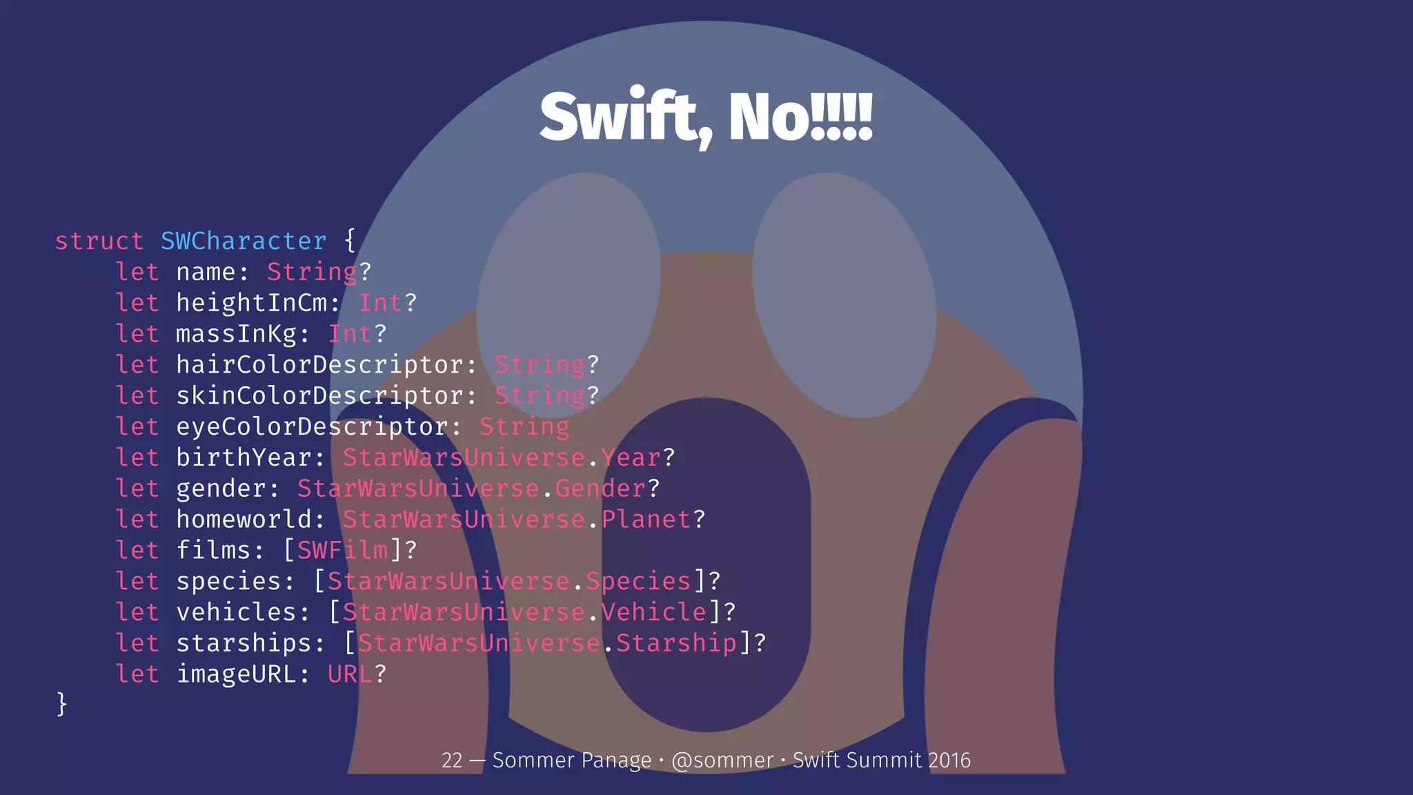 Swift, No!!!!
struct SWCharacter {
let name: String?
let heightInCm: Int?
let massInKg: Int?
let hairColorDescriptor: String?
let skinColorDescriptor: String?
let eyeColorDescriptor: String
let birthYear: StarWarsUniverse.Year?
let gender: StarWarsUniverse.Gender?
let homeworld: StarWarsUniverse.Planet?
let films: [SWFilm]?
let species: [StarWarsUniverse.Species]?
let vehicles: [StarWarsUniverse.Vehicle]?
let starships: [StarWarsUniverse.Starship]?
let imageURL: URL?
}
22 — Sommer Panage • @sommer • Swift Summit 2016
 