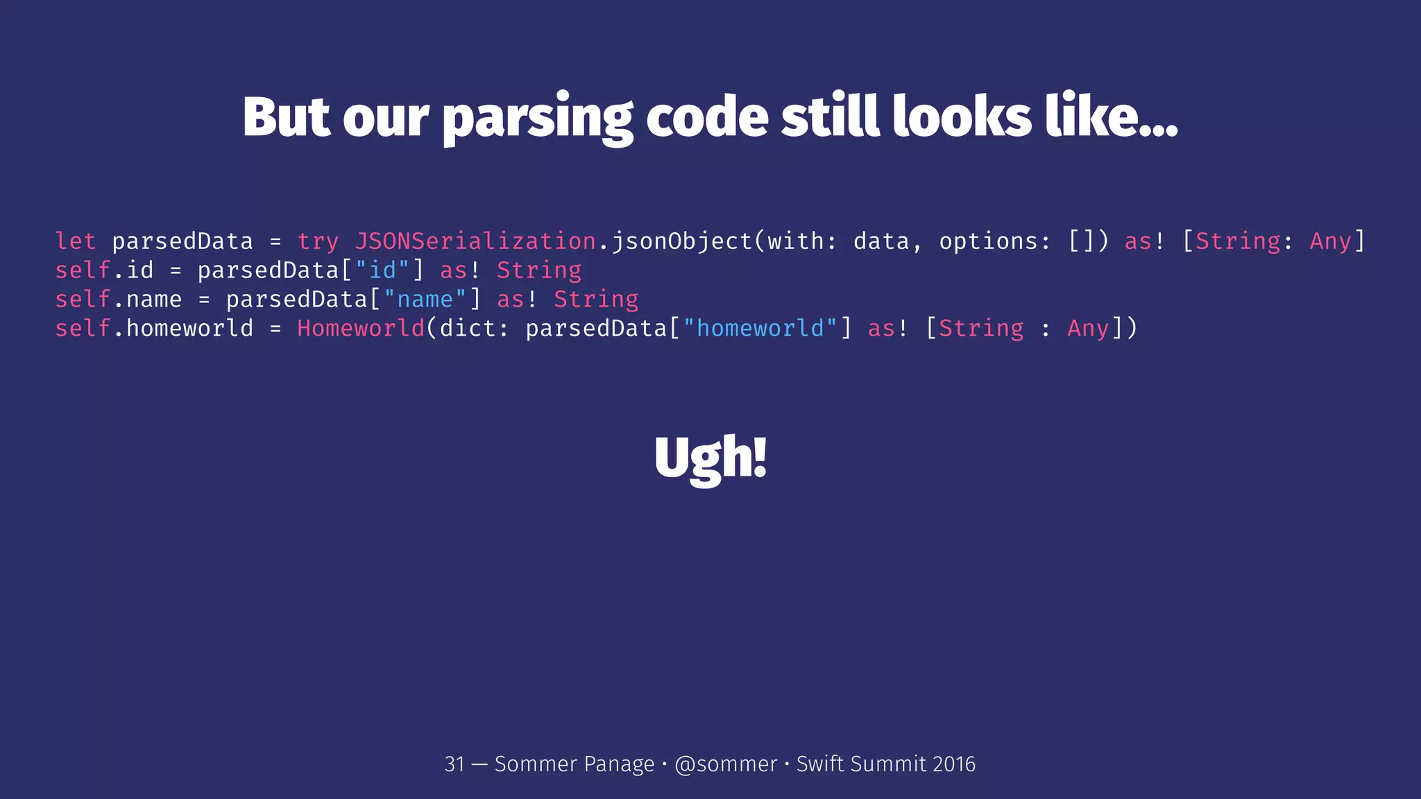 But our parsing code still looks like...
let parsedData = try JSONSerialization.jsonObject(with: data, options: []) as! [String: Any]
self.id = parsedData["id"] as! String
self.name = parsedData["name"] as! String
self.homeworld = Homeworld(dict: parsedData["homeworld"] as! [String : Any])
Ugh!
31 — Sommer Panage • @sommer • Swift Summit 2016
 