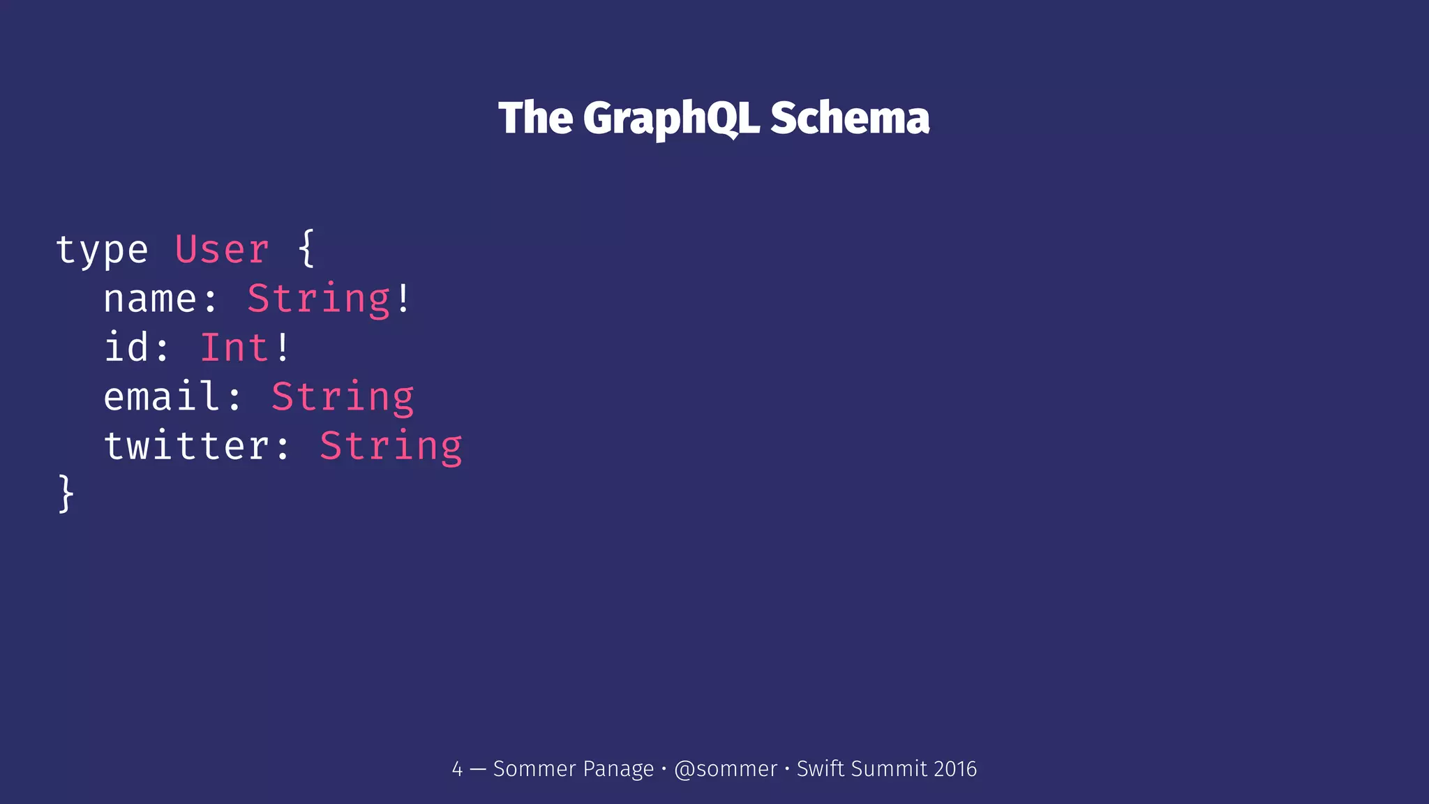 The GraphQL Schema
type User {
name: String!
id: Int!
email: String
twitter: String
}
4 — Sommer Panage • @sommer • Swift Summit 2016
 