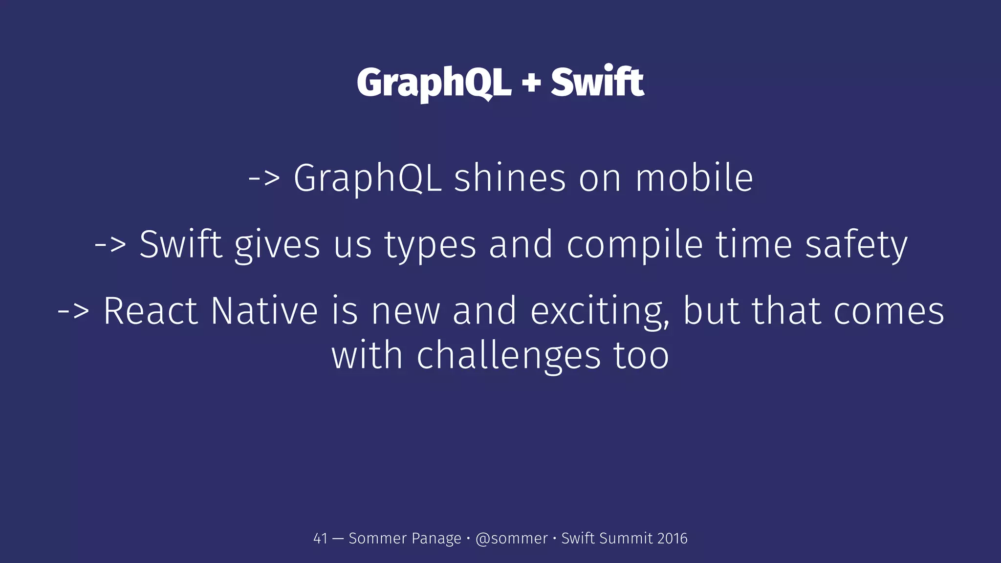 GraphQL + Swift
-> GraphQL shines on mobile
-> Swift gives us types and compile time safety
-> React Native is new and exciting, but that comes
with challenges too
41 — Sommer Panage • @sommer • Swift Summit 2016
 