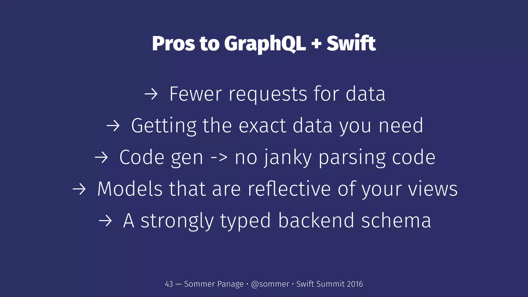 Pros to GraphQL + Swift
→ Fewer requests for data
→ Getting the exact data you need
→ Code gen -> no janky parsing code
→ Models that are reﬂective of your views
→ A strongly typed backend schema
43 — Sommer Panage • @sommer • Swift Summit 2016
 