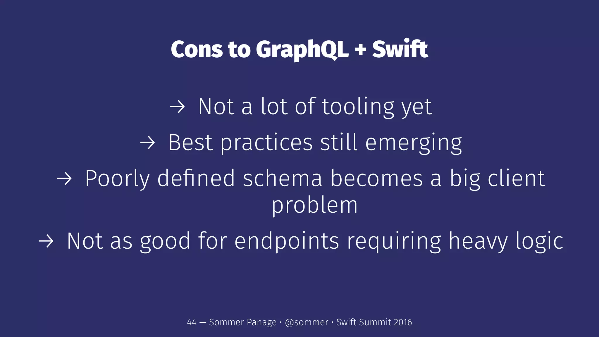 Cons to GraphQL + Swift
→ Not a lot of tooling yet
→ Best practices still emerging
→ Poorly deﬁned schema becomes a big client
problem
→ Not as good for endpoints requiring heavy logic
44 — Sommer Panage • @sommer • Swift Summit 2016
 