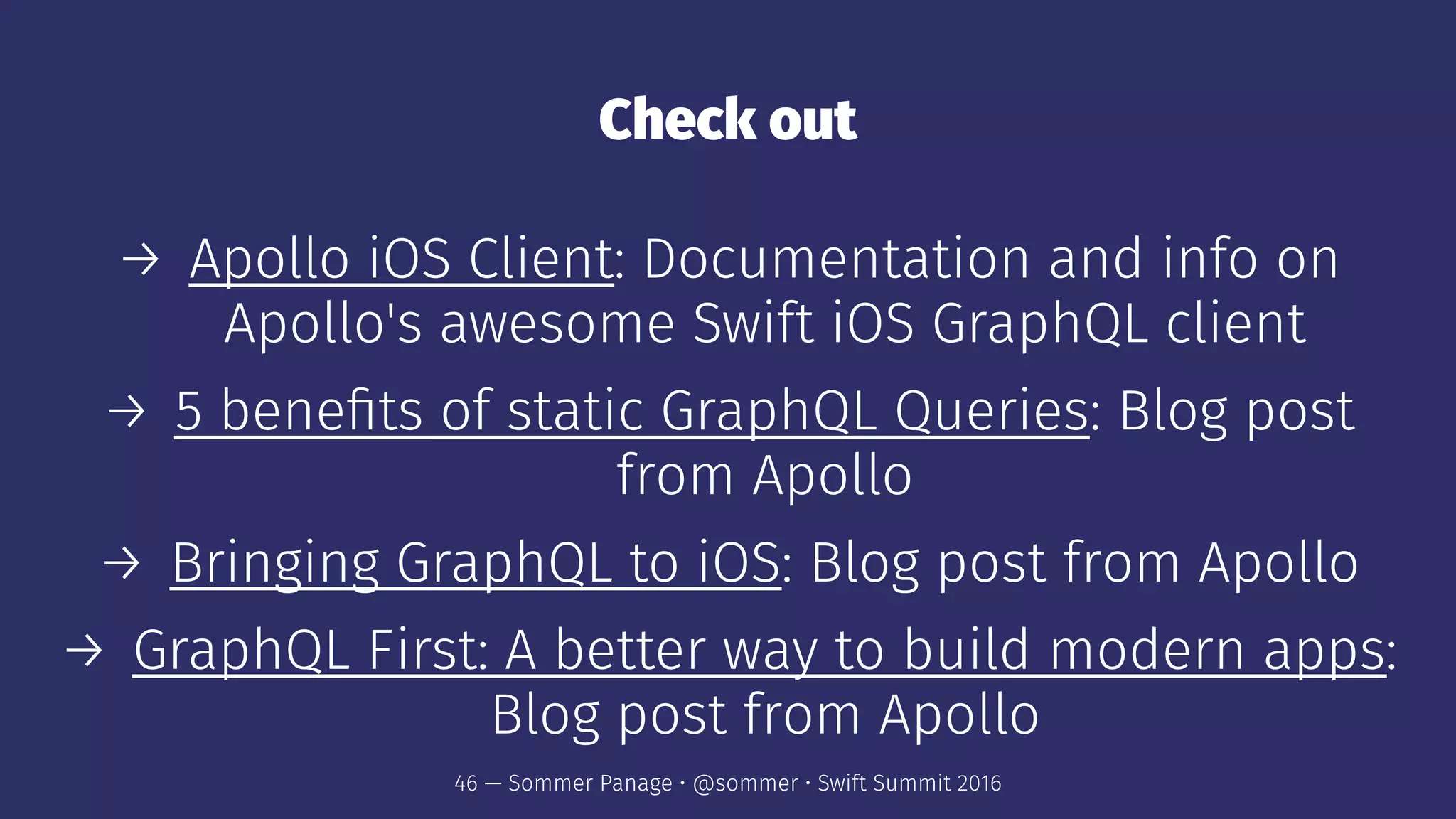 Check out
→ Apollo iOS Client: Documentation and info on
Apollo's awesome Swift iOS GraphQL client
→ 5 beneﬁts of static GraphQL Queries: Blog post
from Apollo
→ Bringing GraphQL to iOS: Blog post from Apollo
→ GraphQL First: A better way to build modern apps:
Blog post from Apollo
46 — Sommer Panage • @sommer • Swift Summit 2016
 