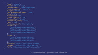 {
"name": "X-wing",
"model": "T-65 X-wing",
"manufacturer": "Incom Corporation",
"cost_in_credits": "149999",
"length": "12.5",
"max_atmosphering_speed": "1050",
"crew": "1",
"passengers": "0",
"cargo_capacity": "110",
"consumables": "1 week",
"hyperdrive_rating": "1.0",
"MGLT": "100",
"starship_class": "Starfighter",
"pilots": [
"http://swapi.co/api/people/1/",
"http://swapi.co/api/people/9/",
"http://swapi.co/api/people/18/",
"http://swapi.co/api/people/19/"
],
"films": [
"http://swapi.co/api/films/3/",
"http://swapi.co/api/films/2/",
"http://swapi.co/api/films/1/"
],
"created": "2014-12-12T11:19:05.340000Z",
"edited": "2014-12-22T17:35:44.491233Z",
"url": "http://swapi.co/api/starships/12/"
}
13 — Sommer Panage • @sommer • Swift Summit 2016
 