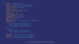 {
"name": "Imperial shuttle",
"model": "Lambda-class T-4a shuttle",
"manufacturer": "Sienar Fleet Systems",
"cost_in_credits": "240000",
"length": "20",
"max_atmosphering_speed": "850",
"crew": "6",
"passengers": "20",
"cargo_capacity": "80000",
"consumables": "2 months",
"hyperdrive_rating": "1.0",
"MGLT": "50",
"starship_class": "Armed government transport",
"pilots": [
"http://swapi.co/api/people/1/",
"http://swapi.co/api/people/13/",
"http://swapi.co/api/people/14/"
],
"films": [
"http://swapi.co/api/films/3/",
"http://swapi.co/api/films/2/"
],
"created": "2014-12-15T13:04:47.235000Z",
"edited": "2014-12-22T17:35:44.795405Z",
"url": "http://swapi.co/api/starships/22/"
}
14 — Sommer Panage • @sommer • Swift Summit 2016
 