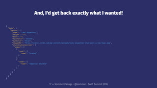 And, I'd get back exactly what I wanted!
{
"data": {
"person": {
"name": "Luke Skywalker",
"height": 172,
"mass": 77,
"hairColor": "blond",
"eyeColor": "blue",
"imageURL": "http://static.srcdn.com/wp-content/uploads/luke-skywalker-star-wars-a-new-hope.jpg",
"starshipConnection": {
"edges": [
{
"node": {
"name": "X-wing"
}
},
{
"node": {
"name": "Imperial shuttle"
}
}
]
}
}
}
}
17 — Sommer Panage • @sommer • Swift Summit 2016
 