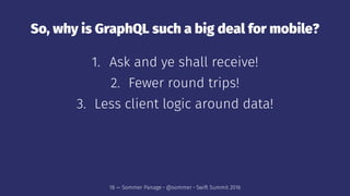 So, why is GraphQL such a big deal for mobile?
1. Ask and ye shall receive!
2. Fewer round trips!
3. Less client logic around data!
18 — Sommer Panage • @sommer • Swift Summit 2016
 