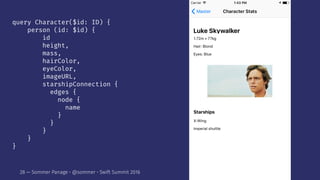 query Character($id: ID) {
person (id: $id) {
id
height,
mass,
hairColor,
eyeColor,
imageURL,
starshipConnection {
edges {
node {
name
}
}
}
}
}
28 — Sommer Panage • @sommer • Swift Summit 2016
 