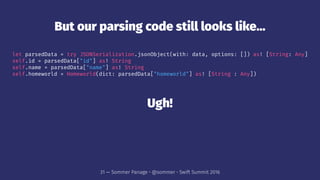 But our parsing code still looks like...
let parsedData = try JSONSerialization.jsonObject(with: data, options: []) as! [String: Any]
self.id = parsedData["id"] as! String
self.name = parsedData["name"] as! String
self.homeworld = Homeworld(dict: parsedData["homeworld"] as! [String : Any])
Ugh!
31 — Sommer Panage • @sommer • Swift Summit 2016
 
