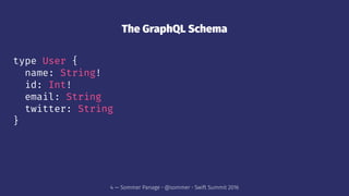 The GraphQL Schema
type User {
name: String!
id: Int!
email: String
twitter: String
}
4 — Sommer Panage • @sommer • Swift Summit 2016
 