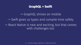 GraphQL + Swift
-> GraphQL shines on mobile
-> Swift gives us types and compile time safety
-> React Native is new and exciting, but that comes
with challenges too
41 — Sommer Panage • @sommer • Swift Summit 2016
 