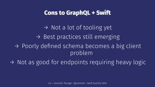 Cons to GraphQL + Swift
→ Not a lot of tooling yet
→ Best practices still emerging
→ Poorly deﬁned schema becomes a big client
problem
→ Not as good for endpoints requiring heavy logic
44 — Sommer Panage • @sommer • Swift Summit 2016
 