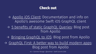 Check out
→ Apollo iOS Client: Documentation and info on
Apollo's awesome Swift iOS GraphQL client
→ 5 beneﬁts of static GraphQL Queries: Blog post
from Apollo
→ Bringing GraphQL to iOS: Blog post from Apollo
→ GraphQL First: A better way to build modern apps:
Blog post from Apollo
46 — Sommer Panage • @sommer • Swift Summit 2016
 