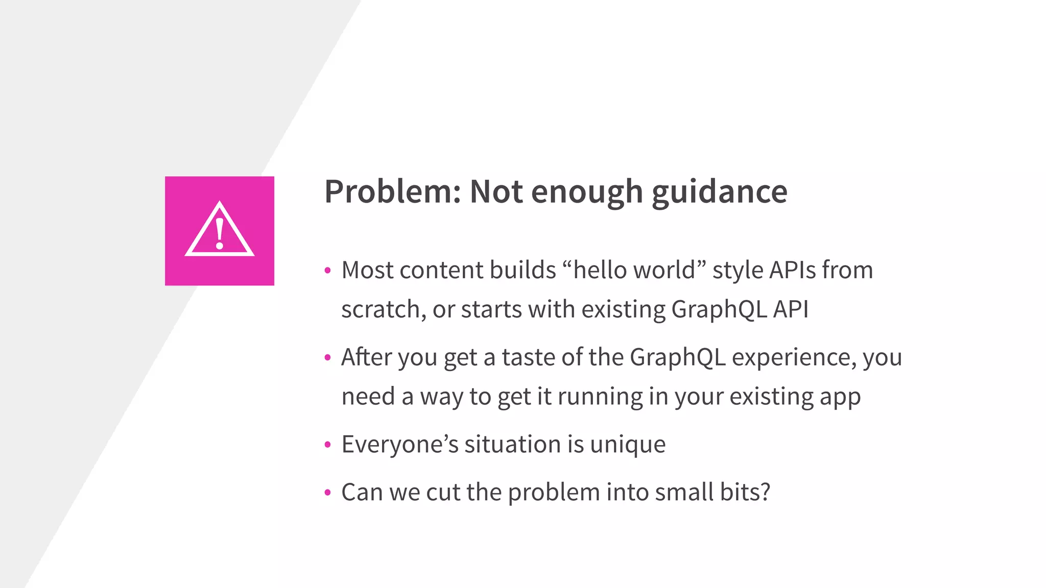 • Most content builds “hello world” style APIs from
scratch, or starts with existing GraphQL API
• After you get a taste of the GraphQL experience, you
need a way to get it running in your existing app
• Everyone’s situation is unique
• Can we cut the problem into small bits?
Problem: Not enough guidance
 