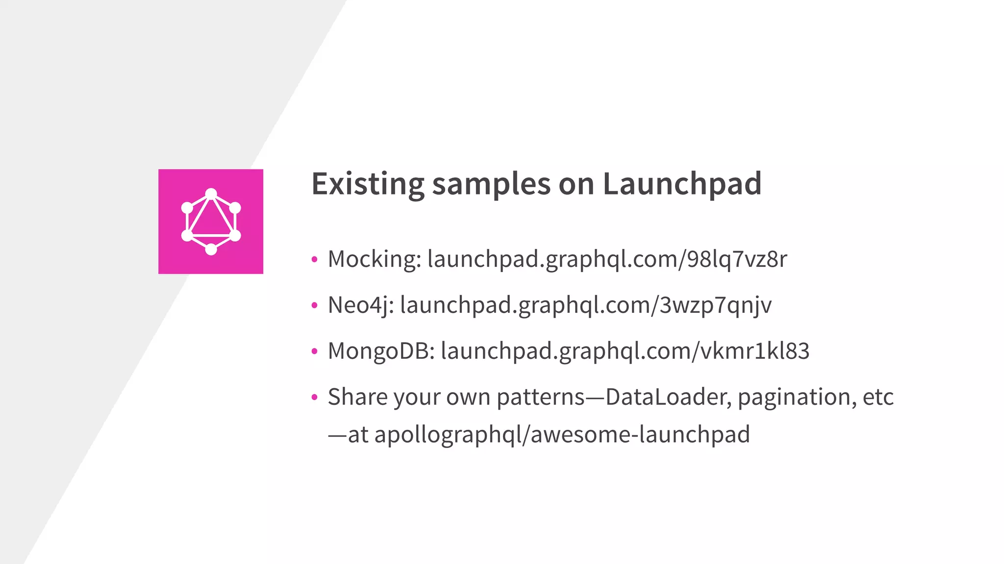 • Mocking: launchpad.graphql.com/98lq7vz8r
• Neo4j: launchpad.graphql.com/3wzp7qnjv
• MongoDB: launchpad.graphql.com/vkmr1kl83
• Share your own patterns—DataLoader, pagination, etc
—at apollographql/awesome-launchpad
Existing samples on Launchpad
 