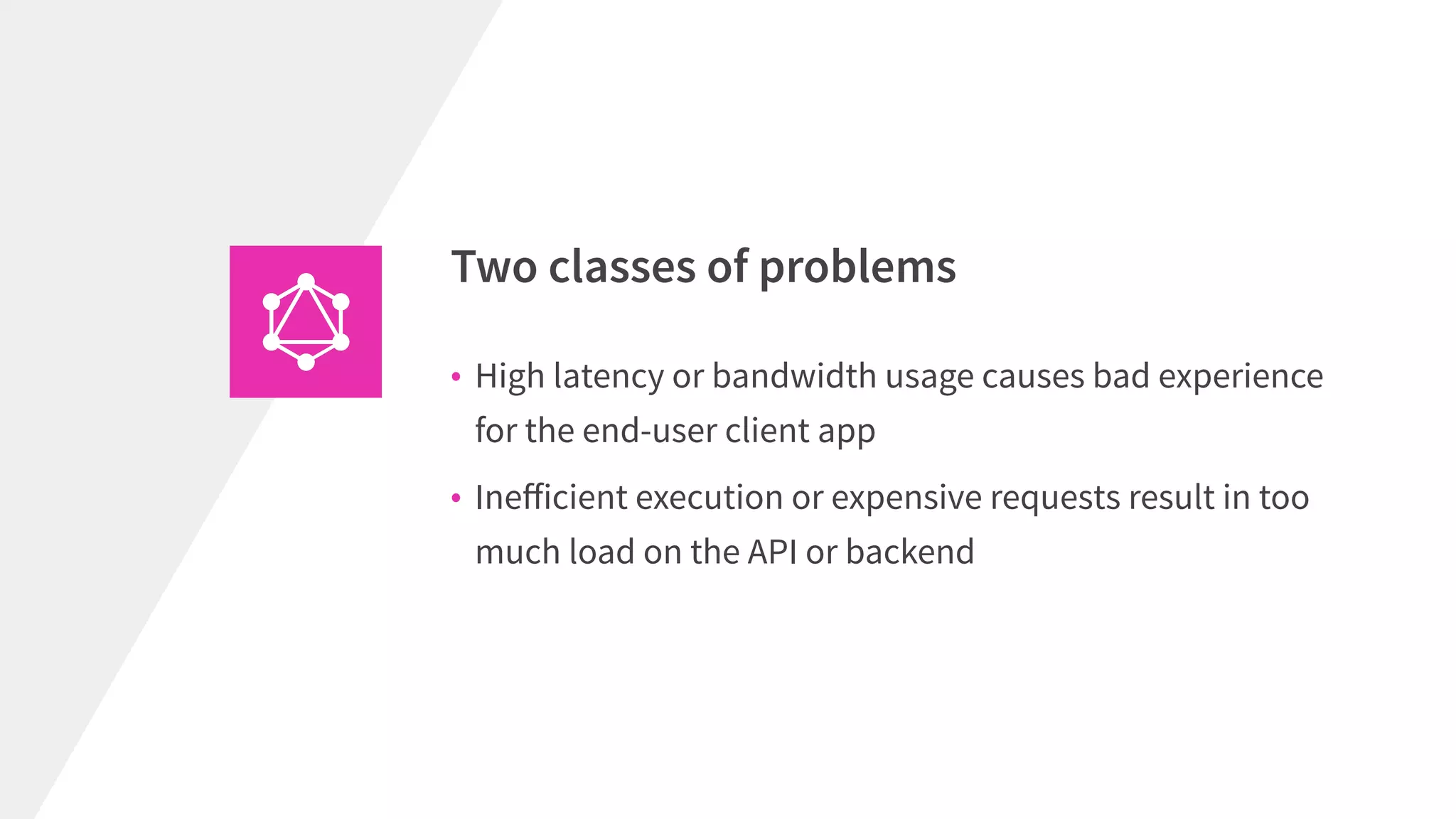 Two classes of problems
• High latency or bandwidth usage causes bad experience
for the end-user client app
• Ineﬀicient execution or expensive requests result in too
much load on the API or backend
 