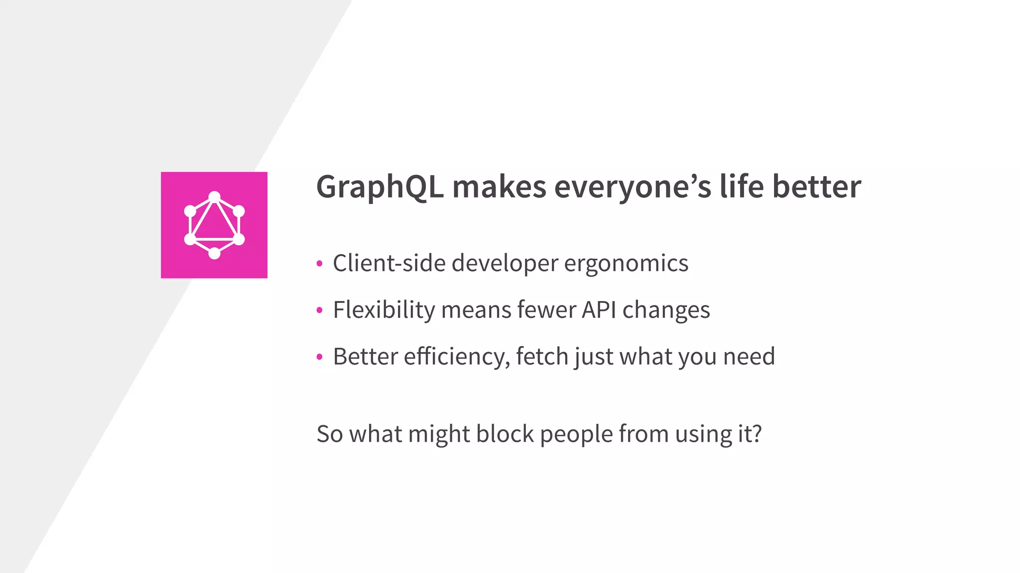• Client-side developer ergonomics
• Flexibility means fewer API changes
• Better eﬀiciency, fetch just what you need
GraphQL makes everyone’s life better
So what might block people from using it?
 