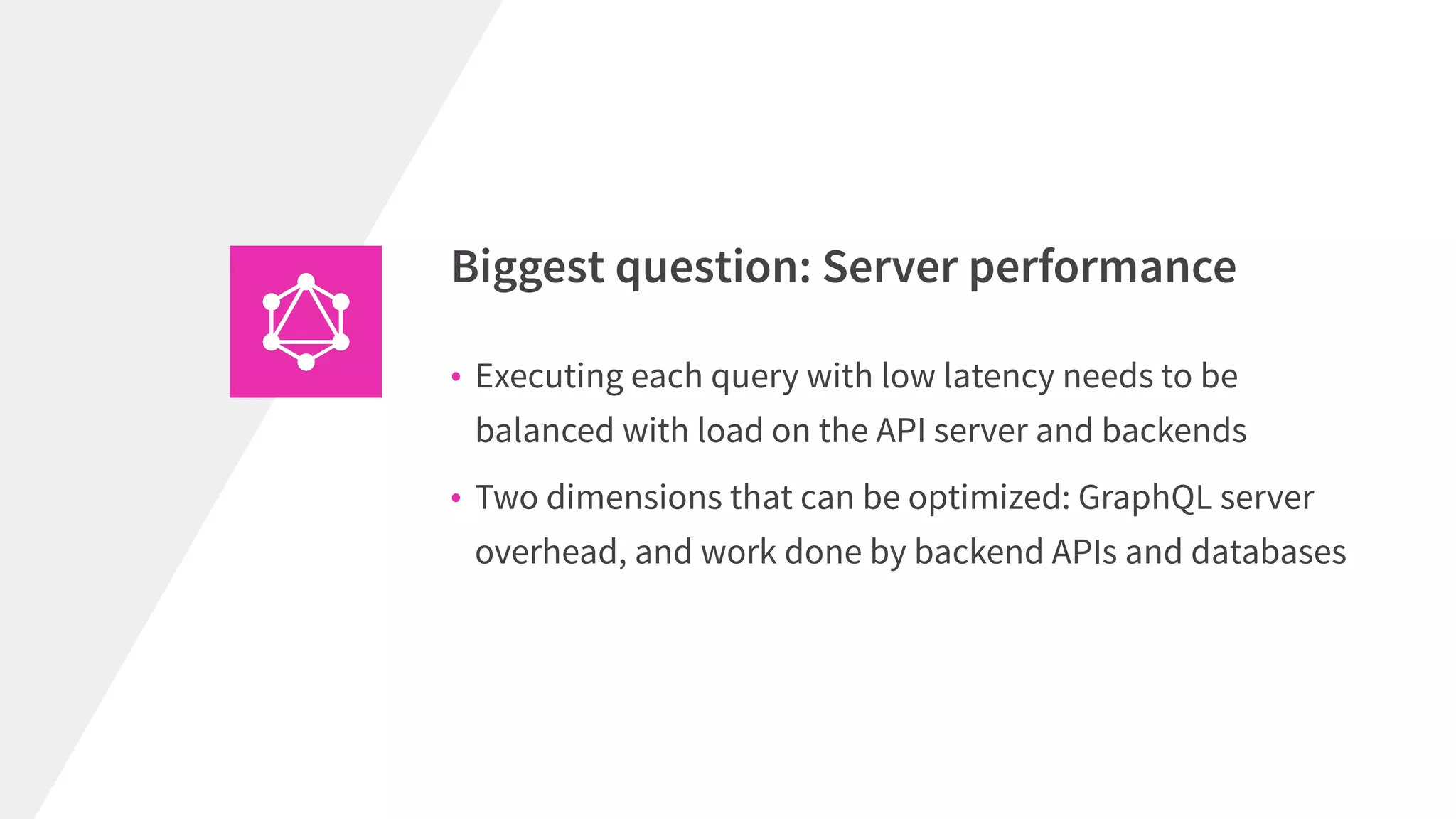 Biggest question: Server performance
• Executing each query with low latency needs to be
balanced with load on the API server and backends
• Two dimensions that can be optimized: GraphQL server
overhead, and work done by backend APIs and databases
 