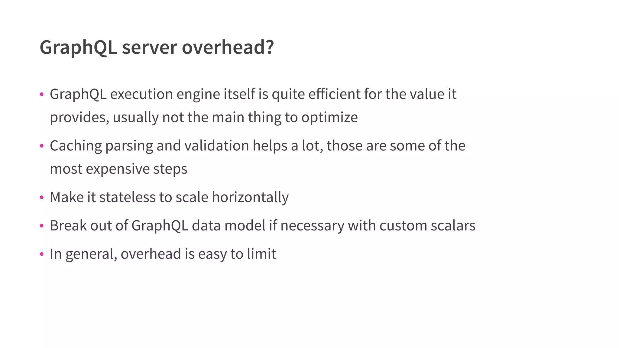 GraphQL server overhead?
• GraphQL execution engine itself is quite eﬀicient for the value it
provides, usually not the main thing to optimize
• Caching parsing and validation helps a lot, those are some of the
most expensive steps
• Make it stateless to scale horizontally
• Break out of GraphQL data model if necessary with custom scalars
• In general, overhead is easy to limit
 