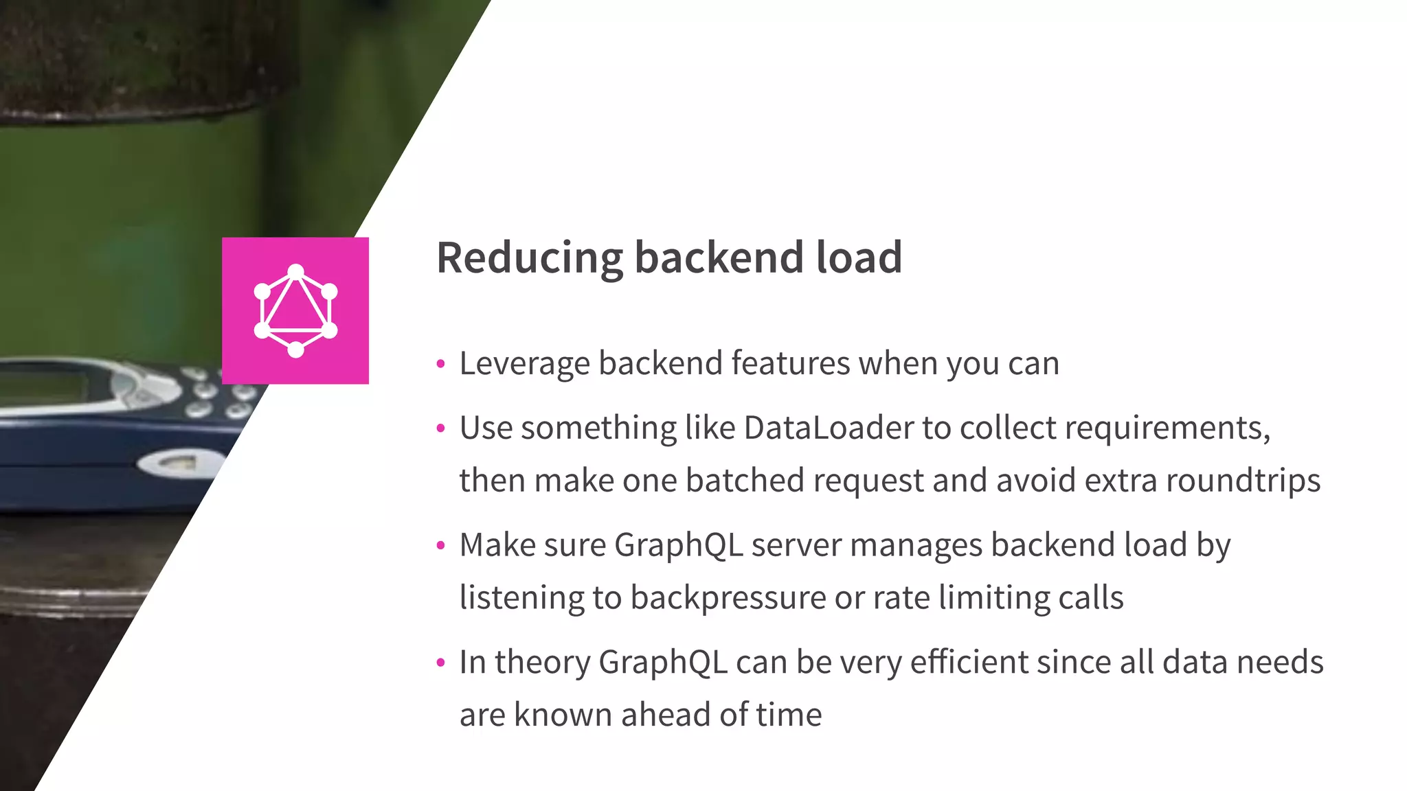 Reducing backend load
• Leverage backend features when you can
• Use something like DataLoader to collect requirements,
then make one batched request and avoid extra roundtrips
• Make sure GraphQL server manages backend load by
listening to backpressure or rate limiting calls
• In theory GraphQL can be very eﬀicient since all data needs
are known ahead of time
 