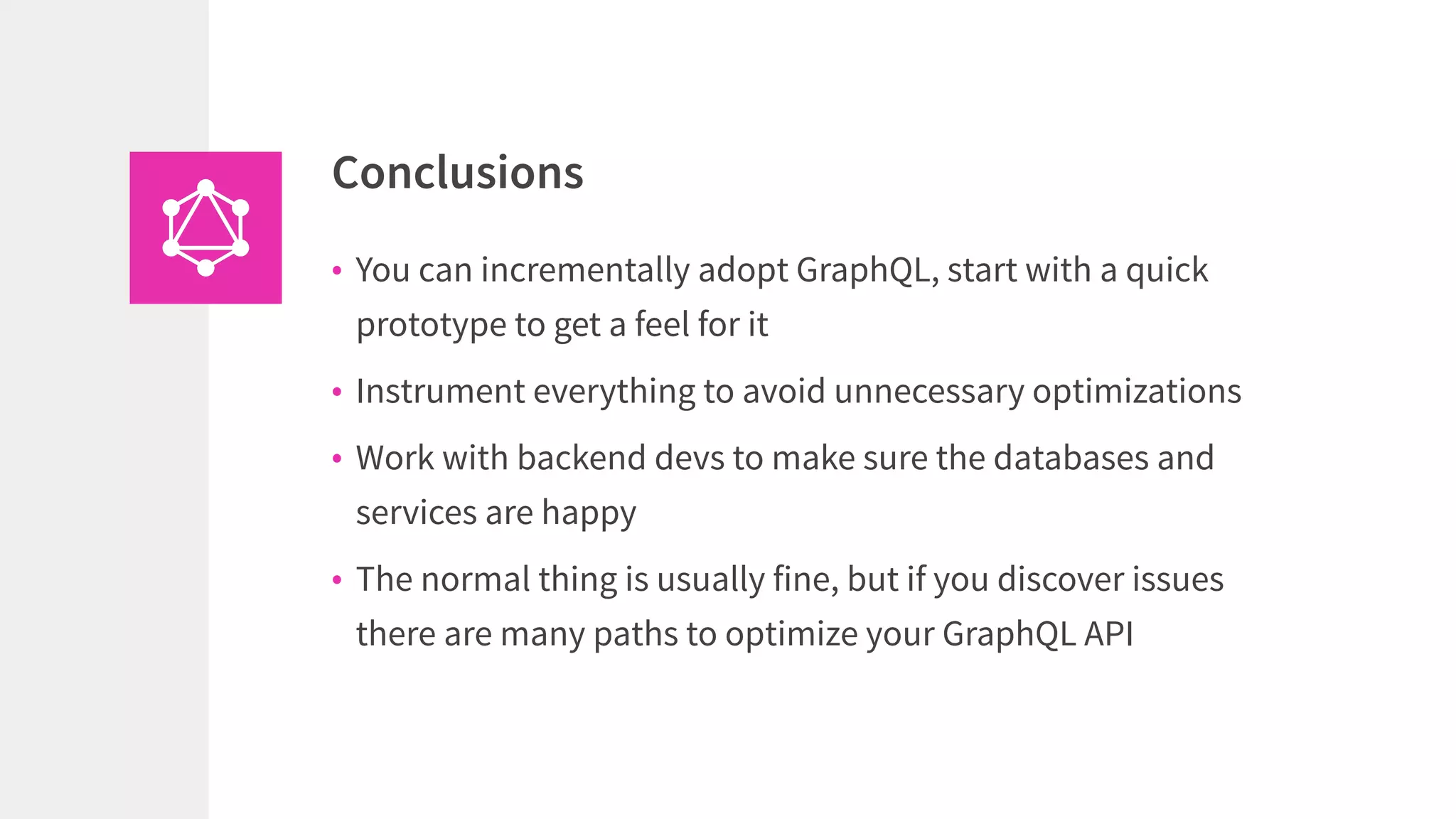 • You can incrementally adopt GraphQL, start with a quick
prototype to get a feel for it
• Instrument everything to avoid unnecessary optimizations
• Work with backend devs to make sure the databases and
services are happy
• The normal thing is usually fine, but if you discover issues
there are many paths to optimize your GraphQL API
Conclusions
 