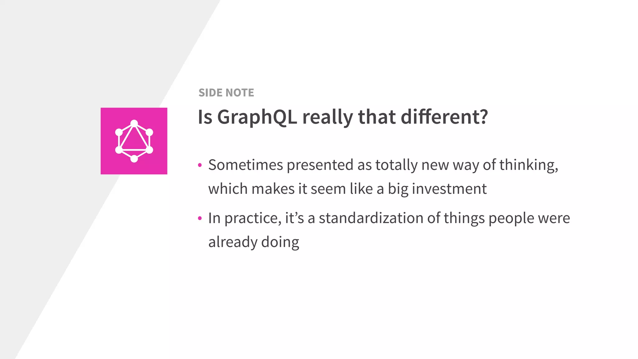 • Sometimes presented as totally new way of thinking,
which makes it seem like a big investment
• In practice, it’s a standardization of things people were
already doing
Is GraphQL really that diﬀerent?
SIDE NOTE
 