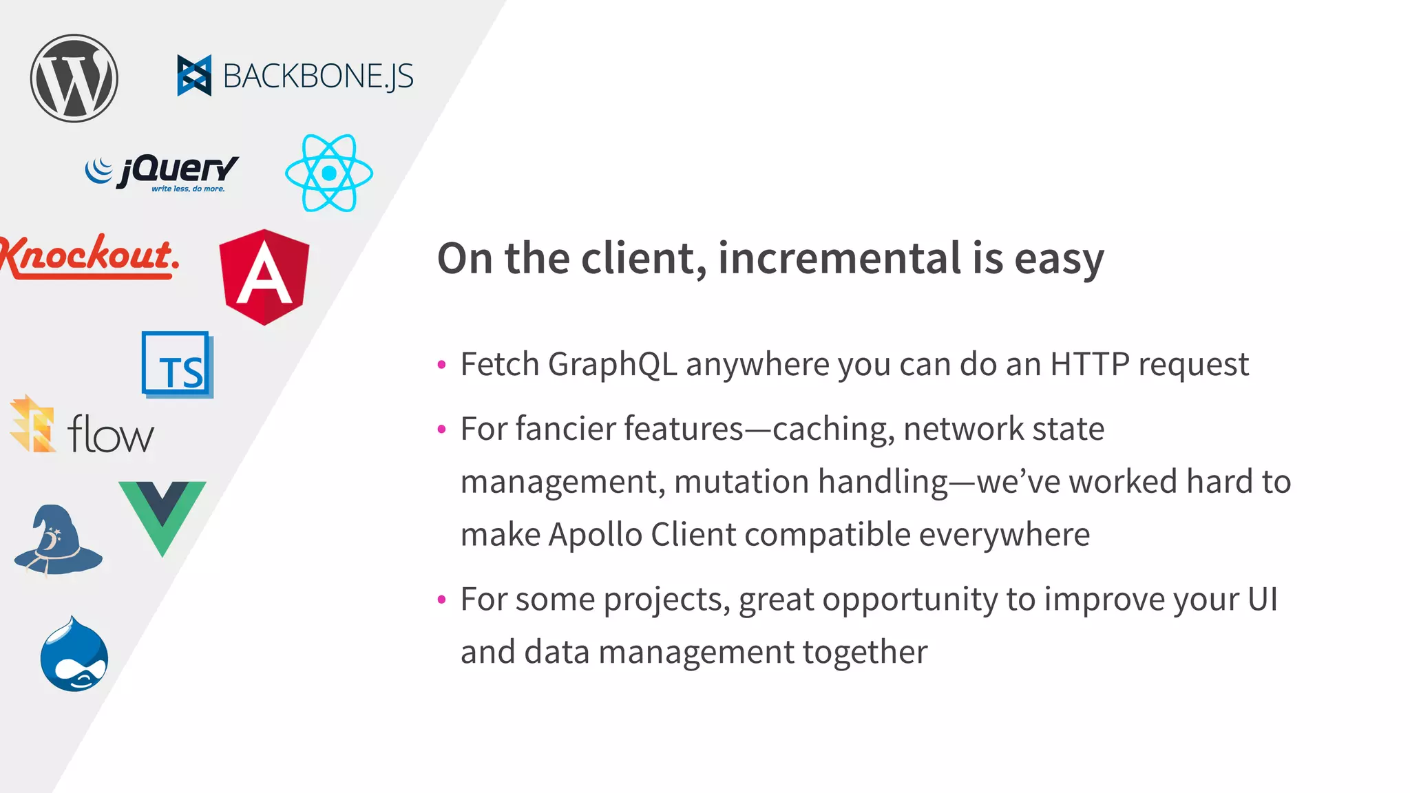 • Fetch GraphQL anywhere you can do an HTTP request
• For fancier features—caching, network state
management, mutation handling—we’ve worked hard to
make Apollo Client compatible everywhere
• For some projects, great opportunity to improve your UI
and data management together
On the client, incremental is easy
 