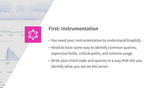 • You need your instrumentation to understand GraphQL
• Need to have some way to identify common queries,
expensive fields, critical paths, and schema usage
• Write your client code and queries in a way that lets you
identify what you see on the server
First: Instrumentation
 
