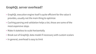 GraphQL server overhead?
• GraphQL execution engine itself is quite eﬀicient for the value it
provides, usually not the main thing to optimize
• Caching parsing and validation helps a lot, those are some of the
most expensive steps
• Make it stateless to scale horizontally
• Break out of GraphQL data model if necessary with custom scalars
• In general, overhead is easy to limit
 