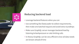 Reducing backend load
• Leverage backend features when you can
• Use something like DataLoader to collect requirements,
then make one batched request and avoid extra roundtrips
• Make sure GraphQL server manages backend load by
listening to backpressure or rate limiting calls
• In theory GraphQL can be very eﬀicient since all data needs
are known ahead of time
 