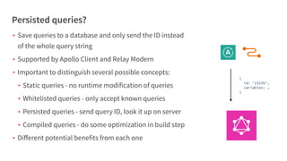 Persisted queries?
• Save queries to a database and only send the ID instead
of the whole query string
• Supported by Apollo Client and Relay Modern
• Important to distinguish several possible concepts:
• Static queries - no runtime modification of queries
• Whitelisted queries - only accept known queries
• Persisted queries - send query ID, look it up on server
• Compiled queries - do some optimization in build step
• Diﬀerent potential benefits from each one
{
id: ‘23235’,
variables: …
}
 