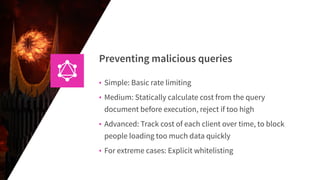 Preventing malicious queries
• Simple: Basic rate limiting
• Medium: Statically calculate cost from the query
document before execution, reject if too high
• Advanced: Track cost of each client over time, to block
people loading too much data quickly
• For extreme cases: Explicit whitelisting
 