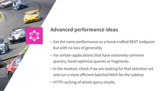 Advanced performance ideas
• Get the same performance as a hand-crafted REST endpoint
but with no loss of generality
• For certain applications that have extremely common
queries, hand-optimize queries or fragments
• In the resolver, check if we are looking for that selection set
and run a more eﬀicient batched fetch for the subtree
• HTTP caching of whole query results
 